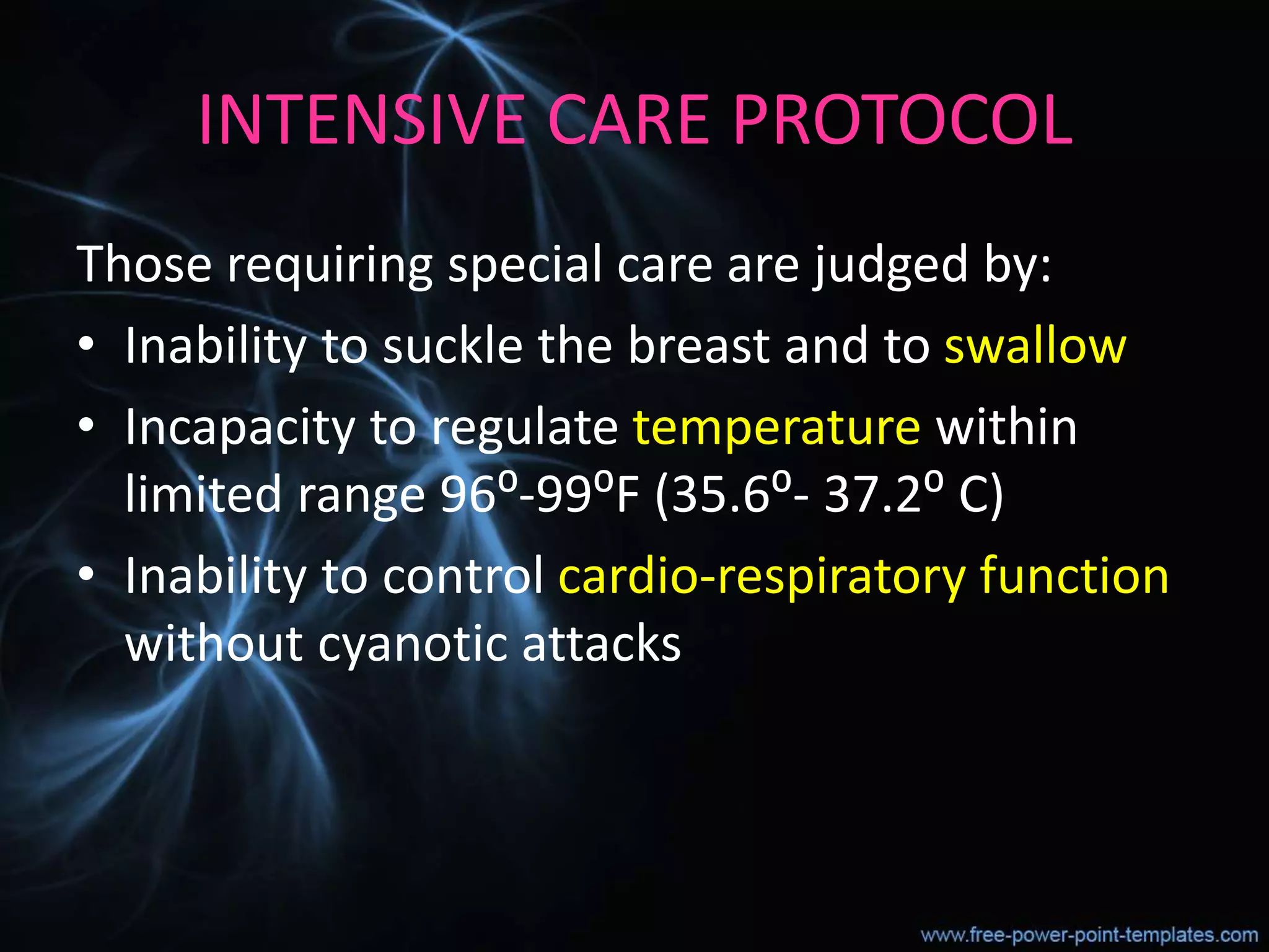 INTENSIVE CARE PROTOCOL
Those requiring special care are judged by:
• Inability to suckle the breast and to swallow
• Incapacity to regulate temperature within
limited range 96⁰-99⁰F (35.6⁰- 37.2⁰ C)
• Inability to control cardio-respiratory function
without cyanotic attacks
 