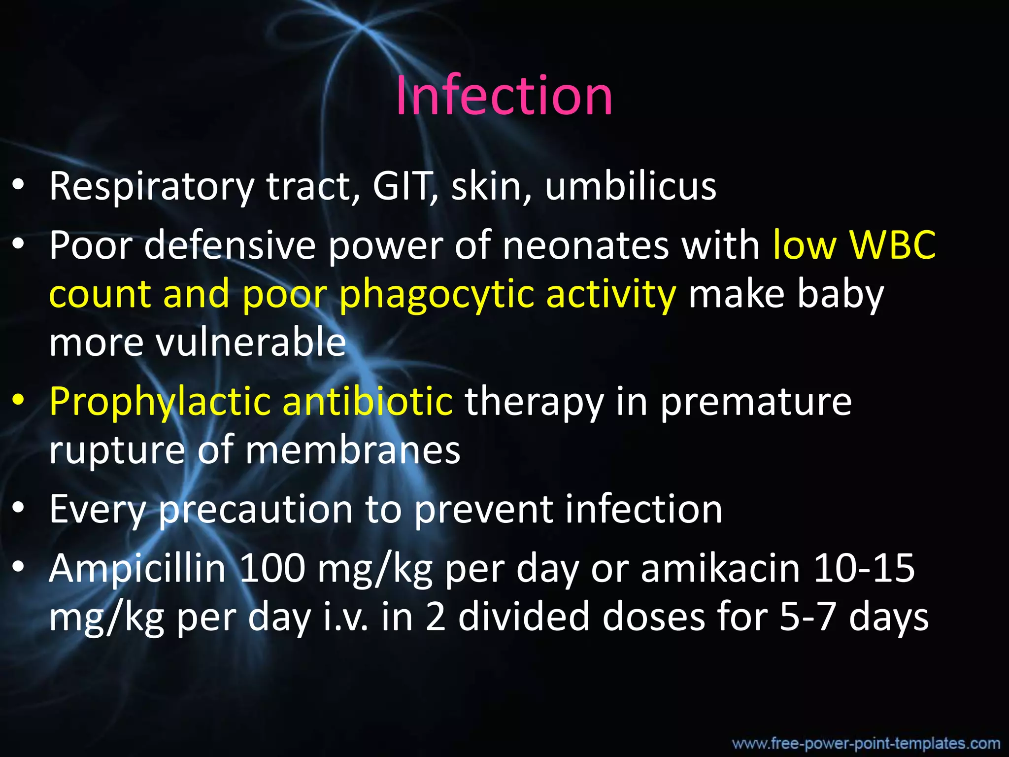 Infection
• Respiratory tract, GIT, skin, umbilicus
• Poor defensive power of neonates with low WBC
count and poor phagocytic activity make baby
more vulnerable
• Prophylactic antibiotic therapy in premature
rupture of membranes
• Every precaution to prevent infection
• Ampicillin 100 mg/kg per day or amikacin 10-15
mg/kg per day i.v. in 2 divided doses for 5-7 days
 