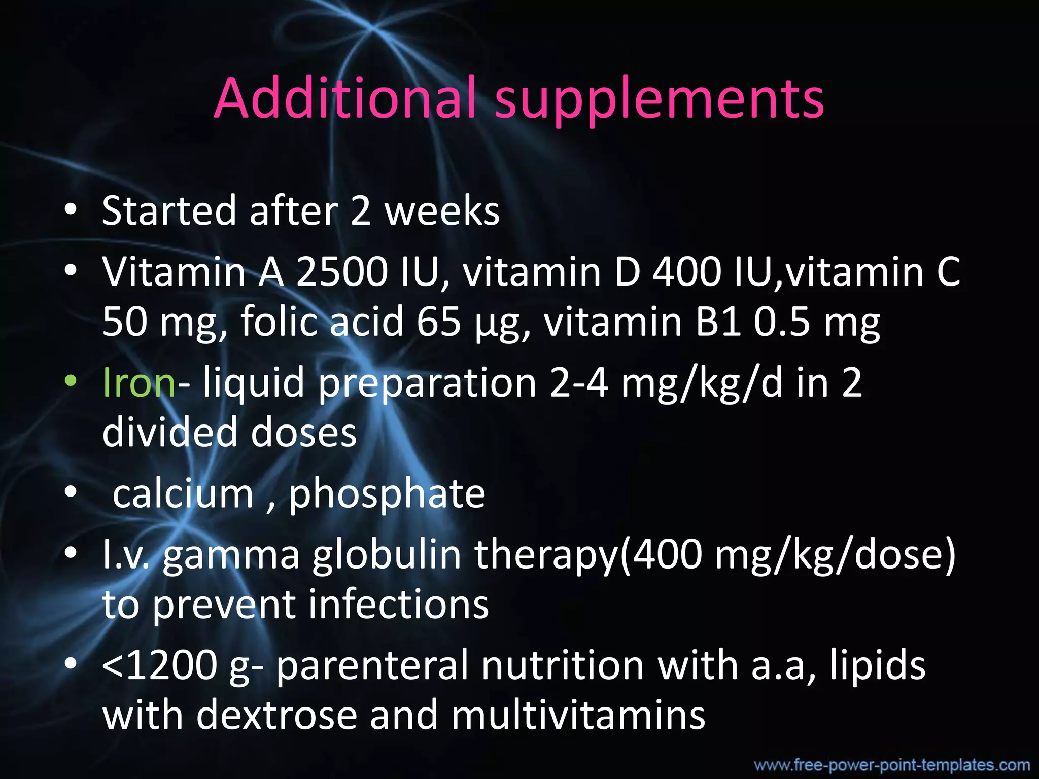 Additional supplements
• Started after 2 weeks
• Vitamin A 2500 IU, vitamin D 400 IU,vitamin C
50 mg, folic acid 65 µg, vitamin B1 0.5 mg
• Iron- liquid preparation 2-4 mg/kg/d in 2
divided doses
• calcium , phosphate
• I.v. gamma globulin therapy(400 mg/kg/dose)
to prevent infections
• <1200 g- parenteral nutrition with a.a, lipids
with dextrose and multivitamins
 