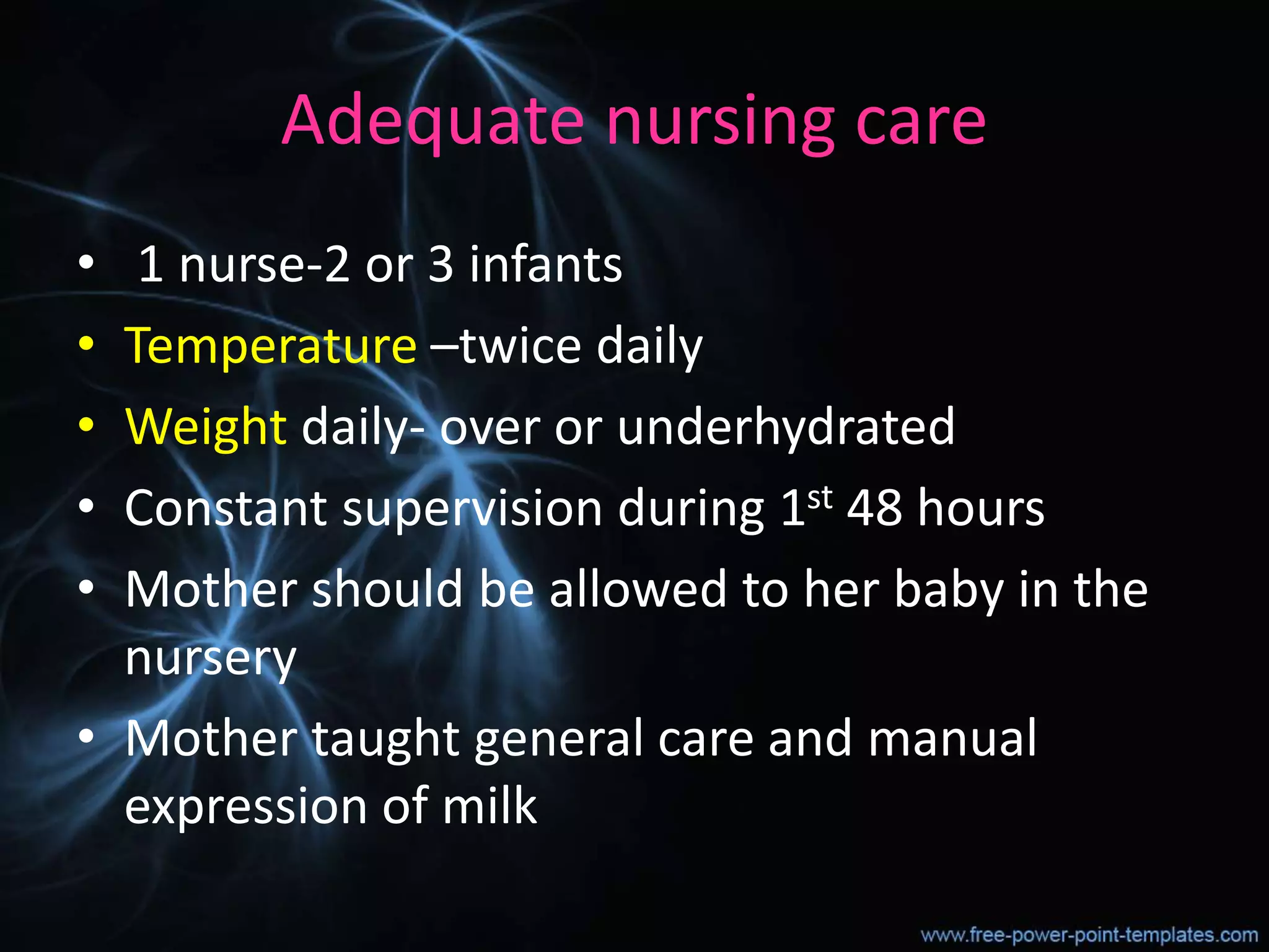 Adequate nursing care
• 1 nurse-2 or 3 infants
• Temperature –twice daily
• Weight daily- over or underhydrated
• Constant supervision during 1st 48 hours
• Mother should be allowed to her baby in the
nursery
• Mother taught general care and manual
expression of milk
 