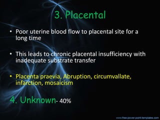 3. Placental
• Poor uterine blood flow to placental site for a
long time
• This leads to chronic placental insufficiency with
inadequate substrate transfer
• Placenta praevia, Abruption, circumvallate,
infarction, mosaicism
4. Unknown- 40%
 