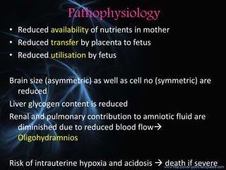 Pathophysiology
• Reduced availability of nutrients in mother
• Reduced transfer by placenta to fetus
• Reduced utilisation by fetus
Brain size (asymmetric) as well as cell no (symmetric) are
reduced
Liver glycogen content is reduced
Renal and pulmonary contribution to amniotic fluid are
diminished due to reduced blood flow
Oligohydramnios
Risk of intrauterine hypoxia and acidosis  death if severe
 