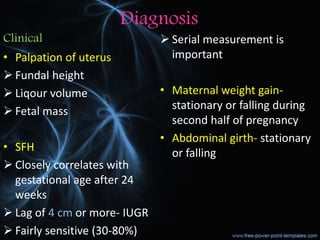 Diagnosis
Clinical
• Palpation of uterus
 Fundal height
 Liqour volume
 Fetal mass
• SFH
 Closely correlates with
gestational age after 24
weeks
 Lag of 4 cm or more- IUGR
 Fairly sensitive (30-80%)
 Serial measurement is
important
• Maternal weight gain-
stationary or falling during
second half of pregnancy
• Abdominal girth- stationary
or falling
 