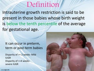 Intrauterine growth restriction is said to be
present in those babies whose birth weight
is below the tenth percentile of the average
for gestational age.
Definition
It can occur in preterm,
term or post-term babies
Disparity of >= 2 weeks- Mild
IUGR
Disparity of >=4 weeks-
severe IUGR
 