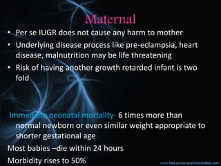 Maternal
• Per se IUGR does not cause any harm to mother
• Underlying disease process like pre-eclampsia, heart
disease, malnutrition may be life threatening
• Risk of having another growth retarded infant is two
fold
Immediate neonatal mortality- 6 times more than
normal newborn or even similar weight appropriate to
shorter gestational age
Most babies –die within 24 hours
Morbidity rises to 50%
 