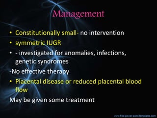 Management
• Constitutionally small- no intervention
• symmetric IUGR
• - investigated for anomalies, infections,
genetic syndromes
-No effective therapy
• Placental disease or reduced placental blood
flow
May be given some treatment
 