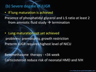 (b) Severe degree of IUGR
• If lung maturation is achieved
Presence of phosphatidyl glycerol and L:S ratio at least 2
from amniotic fluid study  termination
• Lung maturation not yet achieved
problems- prematurity, growth restriction
Preterm IUGR requires highest level of NICU
Betamethasone therapy - <34 week
Corticosteroid reduce risk of neonatal HMD and IVH
 
