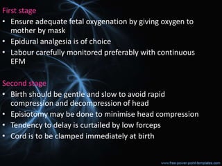 First stage
• Ensure adequate fetal oxygenation by giving oxygen to
mother by mask
• Epidural analgesia is of choice
• Labour carefully monitored preferably with continuous
EFM
Second stage
• Birth should be gentle and slow to avoid rapid
compression and decompression of head
• Episiotomy may be done to minimise head compression
• Tendency to delay is curtailed by low forceps
• Cord is to be clamped immediately at birth
 