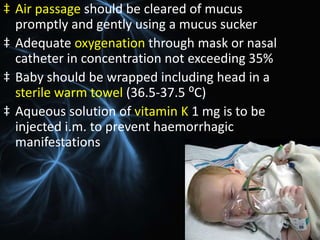 ‡ Air passage should be cleared of mucus
promptly and gently using a mucus sucker
‡ Adequate oxygenation through mask or nasal
catheter in concentration not exceeding 35%
‡ Baby should be wrapped including head in a
sterile warm towel (36.5-37.5 ⁰C)
‡ Aqueous solution of vitamin K 1 mg is to be
injected i.m. to prevent haemorrhagic
manifestations
 