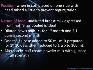 Position- when in cot, placed on one side with
head raised a little to prevent regurgitation
Nature of food- undiluted breast milk expressed
from mother or pooled is ideal
• Diluted cow’s milk 1:1 for 1st month and 2:1
during second month
• One tsp glucose added to 50 mL milk prepared
for 1st 10 days ,then reduced to 1 tsp to 100 mL
• Alternately, half cream powder milk with glucose
in full strength
 