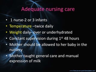 Adequate nursing care
• 1 nurse-2 or 3 infants
• Temperature –twice daily
• Weight daily- over or underhydrated
• Constant supervision during 1st 48 hours
• Mother should be allowed to her baby in the
nursery
• Mother taught general care and manual
expression of milk
 