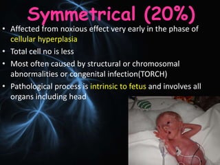 Symmetrical (20%)
• Affected from noxious effect very early in the phase of
cellular hyperplasia
• Total cell no is less
• Most often caused by structural or chromosomal
abnormalities or congenital infection(TORCH)
• Pathological process is intrinsic to fetus and involves all
organs including head
 
