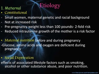 Etiology
1. Maternal
• Constitutional
- Small women, maternal genetic and racial background
- Not at increased risk
- Pre-pregnancy weight less than 100 pounds- 2-fold risk
- Reduced intrauterine growth of the mother is a risk factor
• Maternal nutrition before and during pregnancy
-Glucose, amino acids and oxygen are deficient during
pregnancy
• Social Deprivation
effects of associated lifestyle factors such as smoking,
alcohol or other substance abuse, and poor nutrition.
 