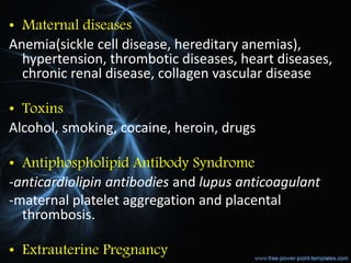 • Maternal diseases
Anemia(sickle cell disease, hereditary anemias),
hypertension, thrombotic diseases, heart diseases,
chronic renal disease, collagen vascular disease
• Toxins
Alcohol, smoking, cocaine, heroin, drugs
• Antiphospholipid Antibody Syndrome
-anticardiolipin antibodies and lupus anticoagulant
-maternal platelet aggregation and placental
thrombosis.
• Extrauterine Pregnancy
 