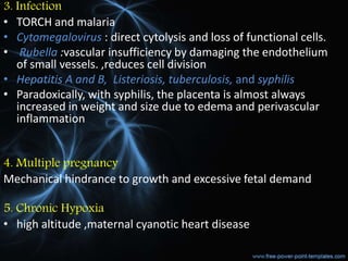 3. Infection
• TORCH and malaria
• Cytomegalovirus : direct cytolysis and loss of functional cells.
• Rubella :vascular insufficiency by damaging the endothelium
of small vessels. ,reduces cell division
• Hepatitis A and B, Listeriosis, tuberculosis, and syphilis
• Paradoxically, with syphilis, the placenta is almost always
increased in weight and size due to edema and perivascular
inflammation
4. Multiple pregnancy
Mechanical hindrance to growth and excessive fetal demand
5. Chronic Hypoxia
• high altitude ,maternal cyanotic heart disease
 