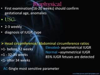 Biophysical
• First examination(16-20 weeks) should confirm
gestational age, anomalies
• USG-
• 2-3 weekly
• diagnosis of IUGR, type
 Head circumference/ Abdominal circumference ratios
>1- before 32 weeks
=1 - 32-34 weeks
<1- after 34 weeks
Elevated- asymmetrical IUGR
Normal –asymmetrical IUGR
85% IUGR fetuses are detected
AC-Single most sensitive parameter
 