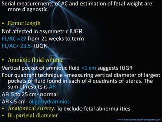 Serial measurements of AC and estimation of fetal weight are
more diagnostic
• Femur length
Not affected in asymmetric IUGR
FL/AC =22 from 21 weeks to term
FL/AC> 23.5- IUGR
• Amniotic fluid volume
Vertical pocket of amniotic fluid <1 cm suggests IUGR
Four quadrant technique –measuring vertical diameter of largest
pockets of fluid found in each of 4 quadrants of uterus. The
sum of results is AFI
AFI 5 to 25 cm- normal
AFI< 5 cm- oligohydramnios
• Anatomical survey: To exclude fetal abnormalities
• Bi-parietal diameter
 