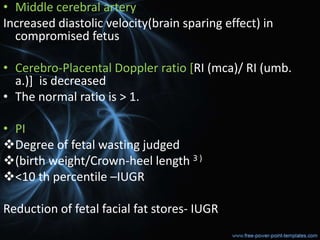 • Middle cerebral artery
Increased diastolic velocity(brain sparing effect) in
compromised fetus
• Cerebro-Placental Doppler ratio [RI (mca)/ RI (umb.
a.)] is decreased
• The normal ratio is > 1.
• PI
Degree of fetal wasting judged
(birth weight/Crown-heel length 3 )
<10 th percentile –IUGR
Reduction of fetal facial fat stores- IUGR
 