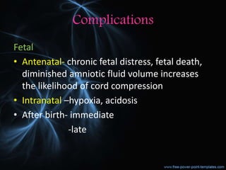 Complications
Fetal
• Antenatal- chronic fetal distress, fetal death,
diminished amniotic fluid volume increases
the likelihood of cord compression
• Intranatal –hypoxia, acidosis
• After birth- immediate
-late
 