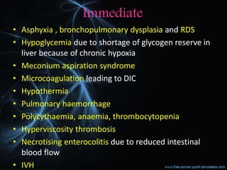 Immediate
• Asphyxia , bronchopulmonary dysplasia and RDS
• Hypoglycemia due to shortage of glycogen reserve in
liver because of chronic hypoxia
• Meconium aspiration syndrome
• Microcoagulation leading to DIC
• Hypothermia
• Pulmonary haemorrhage
• Polycythaemia, anaemia, thrombocytopenia
• Hyperviscosity thrombosis
• Necrotising enterocolitis due to reduced intestinal
blood flow
• IVH
 