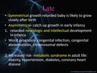 Late
• Symmetrical growth retarded baby is likely to grow
slowly after birth
• Asymmetrical- catch up growth in early infancy
1. retarded neurologic and intellectual development
in infancy
• Worst prognosis- congenital infection, congenital
abnormalities, chromosomal defects
2. Increased risk- metabolic syndrome in adult life:
obesity, hypertension, diabetes, coronary heart
disease
 