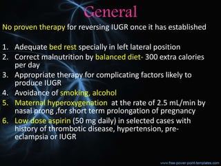 General
No proven therapy for reversing IUGR once it has established
1. Adequate bed rest specially in left lateral position
2. Correct malnutrition by balanced diet- 300 extra calories
per day
3. Appropriate therapy for complicating factors likely to
produce IUGR
4. Avoidance of smoking, alcohol
5. Maternal hyperoxygenation at the rate of 2.5 mL/min by
nasal prong ,for short term prolongation of pregnancy
6. Low dose aspirin (50 mg daily) in selected cases with
history of thrombotic disease, hypertension, pre-
eclampsia or IUGR
 