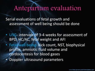 Antepartum evaluation
Serial evaluations of fetal growth and
assessment of well being should be done
• USG- intervals of 3-4 weeks for assessment of
BPD, HC/AC, fetal weight and AFI
• Fetal well being- kick count, NST, biophysical
profile, amniotic fluid volume and
cordocentesis for blood gases
• Doppler ultrasound parameters
 