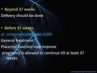 • Beyond 37 weeks
Delivery should be done
• Before 37 weeks
a) Uncomplicated mild IUGR:
General treatment
Placental function may improve
pregnancy is allowed to continue till at least 37
weeks
 