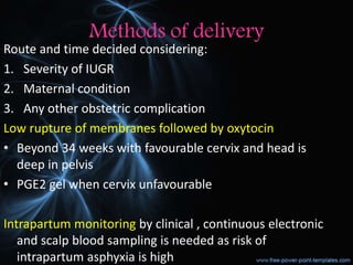 Methods of delivery
Route and time decided considering:
1. Severity of IUGR
2. Maternal condition
3. Any other obstetric complication
Low rupture of membranes followed by oxytocin
• Beyond 34 weeks with favourable cervix and head is
deep in pelvis
• PGE2 gel when cervix unfavourable
Intrapartum monitoring by clinical , continuous electronic
and scalp blood sampling is needed as risk of
intrapartum asphyxia is high
 