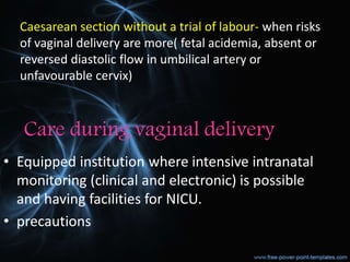 Care during vaginal delivery
• Equipped institution where intensive intranatal
monitoring (clinical and electronic) is possible
and having facilities for NICU.
• precautions
Caesarean section without a trial of labour- when risks
of vaginal delivery are more( fetal acidemia, absent or
reversed diastolic flow in umbilical artery or
unfavourable cervix)
 