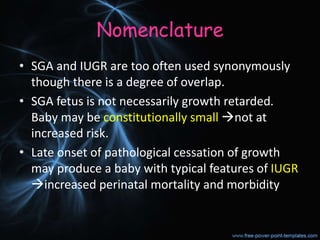 Nomenclature
• SGA and IUGR are too often used synonymously
though there is a degree of overlap.
• SGA fetus is not necessarily growth retarded.
Baby may be constitutionally small not at
increased risk.
• Late onset of pathological cessation of growth
may produce a baby with typical features of IUGR
increased perinatal mortality and morbidity
 