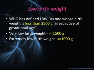 Low birth weight
• WHO has defined LBW “as one whose birth
weight is less than 2500 g (irrespective of
gestational age”
• Very low birth weight - <=1500 g
• Extremely low birth weight- <=1000 g
 