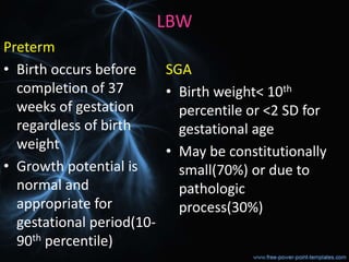LBW
Preterm
• Birth occurs before
completion of 37
weeks of gestation
regardless of birth
weight
• Growth potential is
normal and
appropriate for
gestational period(10-
90th percentile)
SGA
• Birth weight< 10th
percentile or <2 SD for
gestational age
• May be constitutionally
small(70%) or due to
pathologic
process(30%)
 