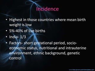 Incidence
• Highest in those countries where mean birth
weight is low
• 5%-40% of live births
• India- 1/3
• Factors- short gestational period, socio-
economic status, nutritional and intrauterine
environment, ethnic background, genetic
control
 