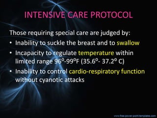 INTENSIVE CARE PROTOCOL
Those requiring special care are judged by:
• Inability to suckle the breast and to swallow
• Incapacity to regulate temperature within
limited range 96⁰-99⁰F (35.6⁰- 37.2⁰ C)
• Inability to control cardio-respiratory function
without cyanotic attacks
 