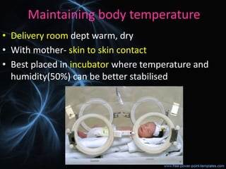 Maintaining body temperature
• Delivery room dept warm, dry
• With mother- skin to skin contact
• Best placed in incubator where temperature and
humidity(50%) can be better stabilised
 