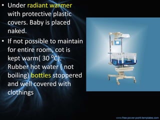 • Under radiant warmer
with protective plastic
covers. Baby is placed
naked.
• If not possible to maintain
for entire room, cot is
kept warm( 30 ⁰C).
Rubber hot water ( not
boiling) bottles stoppered
and well covered with
clothings
 