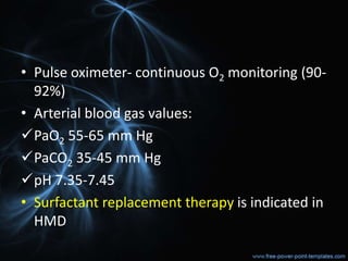 • Pulse oximeter- continuous O2 monitoring (90-
92%)
• Arterial blood gas values:
PaO2 55-65 mm Hg
PaCO2 35-45 mm Hg
pH 7.35-7.45
• Surfactant replacement therapy is indicated in
HMD
 