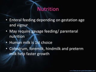Nutrition
• Enteral feeding depending on gestation age
and vigour
• May require gavage feeding/ parenteral
nutrition
• Human milk is 1st choice
• Colostrum, foremilk, hindmilk and preterm
milk help faster growth
 