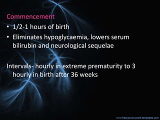 Commencement
• 1/2-1 hours of birth
• Eliminates hypoglycaemia, lowers serum
bilirubin and neurological sequelae
Intervals- hourly in extreme prematurity to 3
hourly in birth after 36 weeks
 