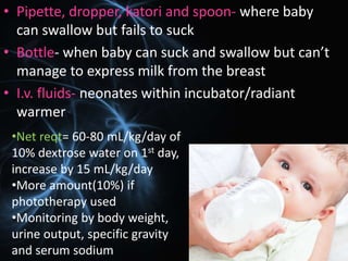 • Pipette, dropper, katori and spoon- where baby
can swallow but fails to suck
• Bottle- when baby can suck and swallow but can’t
manage to express milk from the breast
• I.v. fluids- neonates within incubator/radiant
warmer
•Net reqt= 60-80 mL/kg/day of
10% dextrose water on 1st day,
increase by 15 mL/kg/day
•More amount(10%) if
phototherapy used
•Monitoring by body weight,
urine output, specific gravity
and serum sodium
 
