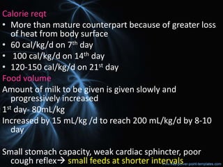 Calorie reqt
• More than mature counterpart because of greater loss
of heat from body surface
• 60 cal/kg/d on 7th day
• 100 cal/kg/d on 14th day
• 120-150 cal/kg/d on 21st day
Food volume
Amount of milk to be given is given slowly and
progressively increased
1st day- 80mL/kg
Increased by 15 mL/kg /d to reach 200 mL/kg/d by 8-10
day
Small stomach capacity, weak cardiac sphincter, poor
cough reflex small feeds at shorter intervals
 