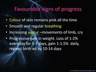 Favourable signs of progress
• Colour of skin remains pink all the time
• Smooth and regular breathing
• Increasing vigour –movements of limb, cry
• Progressive gain in weight. Loss of 1-2%
everyday for 5-7 days, gain 1-1.5% daily,
regains birth wt by 10-14 days
 