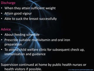 Discharge
• When they attain sufficient weight
• Attain good vigour
• Able to suck the breast successfully
Advice
• About feeding schedule
• Prescribe suitable multivitamin and oral iron
preparation
• To attend child welfare clinic for subsequent check up,
immunisation and guidance
Supervision continued at home by public health nurses or
health visitors if possible.
 