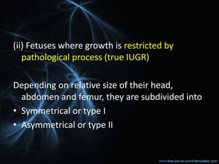 (ii) Fetuses where growth is restricted by
pathological process (true IUGR)
Depending on relative size of their head,
abdomen and femur, they are subdivided into
• Symmetrical or type I
• Asymmetrical or type II
 