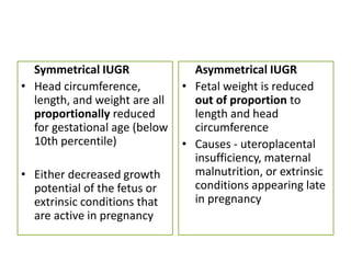 Symmetrical IUGR
• Head circumference,
length, and weight are all
proportionally reduced
for gestational age (below
10th percentile)
• Either decreased growth
potential of the fetus or
extrinsic conditions that
are active in pregnancy
Asymmetrical IUGR
• Fetal weight is reduced
out of proportion to
length and head
circumference
• Causes - uteroplacental
insufficiency, maternal
malnutrition, or extrinsic
conditions appearing late
in pregnancy
 