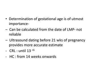 • Determination of gestational age is of utmost
importance-
– Can be calculated from the date of LMP- not
reliable
– Ultrasound dating before 21 wks of pregnancy
provides more accurate estimate
- CRL : until 13 +6
- HC : from 14 weeks onwards
 