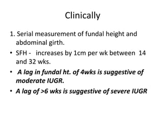 Clinically
1. Serial measurement of fundal height and
abdominal girth.
• SFH - increases by 1cm per wk between 14
and 32 wks.
• A lag in fundal ht. of 4wks is suggestive of
moderate IUGR.
• A lag of >6 wks is suggestive of severe IUGR
 