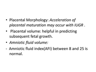 • Placental Morphology: Acceleration of
placental maturation may occur with IUGR .
• Placental volume: helpful in predicting
subsequent fetal growth.
• Amniotic fluid volume:
- Amniotic fluid index(AFI) between 8 and 25 is
normal.
 