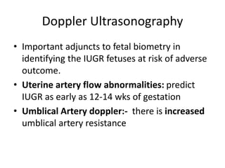 Doppler Ultrasonography
• Important adjuncts to fetal biometry in
identifying the IUGR fetuses at risk of adverse
outcome.
• Uterine artery flow abnormalities: predict
IUGR as early as 12-14 wks of gestation
• Umblical Artery doppler:- there is increased
umblical artery resistance
 